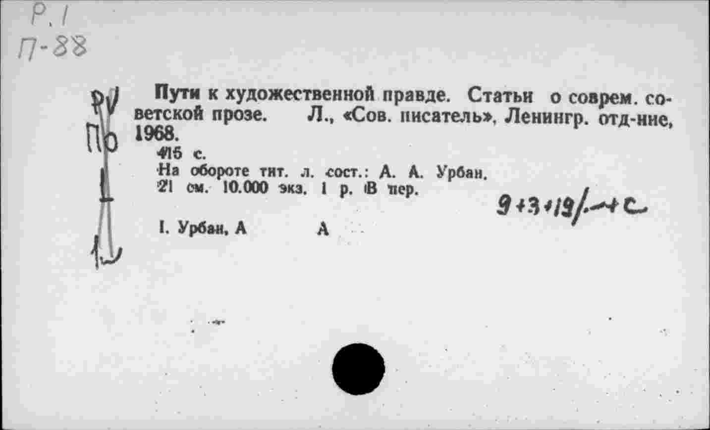 ﻿п-ж
?Пути к художественной правде. Статьи о соврем, советской прозе. Л., «Сов. писатель», Ленингр. отд-ние, 1968.
4П5 с.
■На обороте тит. л. «ост.: А. А. Урбан.
■21 см. 10.000 экз. 1 р. В лер.	/
I. Урбан. А
А